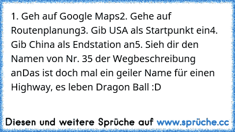 1. Geh auf Google Maps
2. Gehe auf Routenplanung
3. Gib USA als Startpunkt ein
4. Gib China als Endstation an
5. Sieh dir den Namen von Nr. 35 der Wegbeschreibung an
Das ist doch mal ein geiler Name für einen Highway, es leben Dragon Ball :D