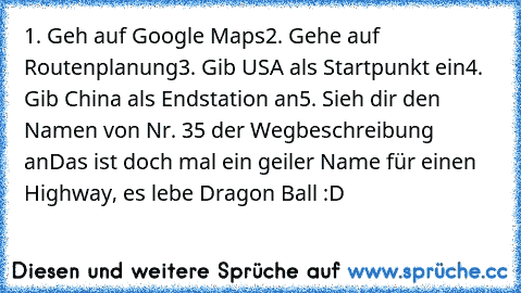 1. Geh auf Google Maps
2. Gehe auf Routenplanung
3. Gib USA als Startpunkt ein
4. Gib China als Endstation an
5. Sieh dir den Namen von Nr. 35 der Wegbeschreibung an
Das ist doch mal ein geiler Name für einen Highway, es lebe Dragon Ball :D