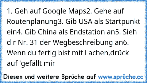 1. Geh auf Google Maps
2. Gehe auf Routenplanung
3. Gib USA als Startpunkt ein
4. Gib China als Endstation an
5. Sieh dir Nr. 31 der Wegbeschreibung an
6. Wenn du fertig bist mit Lachen,drück auf 'gefällt mir