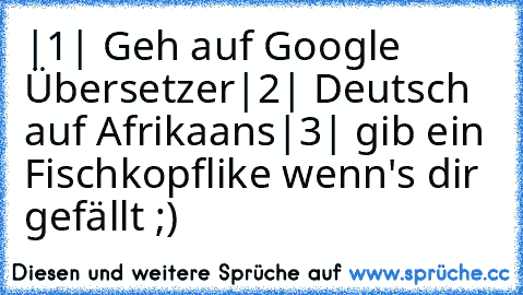 |1| Geh auf Google Übersetzer
|2| Deutsch auf Afrikaans
|3| gib ein Fischkopf
like wenn's dir gefällt ;)