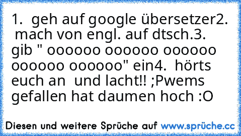 1.  geh auf google übersetzer
2.  mach von engl. auf dtsch.
3.  gib " oooooo oooooo oooooo oooooo oooooo" ein
4.  hörts euch an  und lacht!! ;P
wems gefallen hat daumen hoch :O