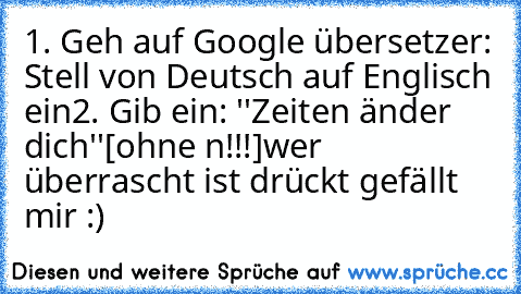 1. Geh auf Google übersetzer: Stell von Deutsch auf Englisch ein
2. Gib ein: ''Zeiten änder dich''[ohne n!!!]
wer überrascht ist drückt gefällt mir :)