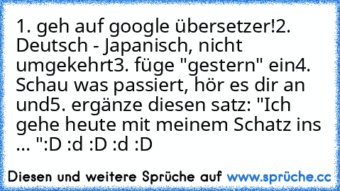 1. geh auf google übersetzer!
2. Deutsch - Japanisch, nicht umgekehrt
3. füge "gestern" ein
4. Schau was passiert, hör es dir an und
5. ergänze diesen satz: "Ich gehe heute mit meinem Schatz ins ... "
:D :d :D :d :D