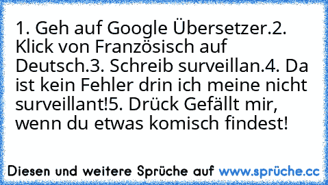 1. Geh auf Google Übersetzer.
2. Klick von Französisch auf Deutsch.
3. Schreib surveillan.
4. Da ist kein Fehler drin ich meine nicht surveillant!
5. Drück Gefällt mir, wenn du etwas komisch findest!