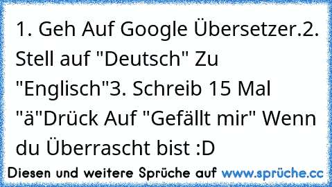 1. Geh Auf Google Übersetzer.
2. Stell auf "Deutsch" Zu "Englisch"
3. Schreib 15 Mal "ä"
Drück Auf "Gefällt mir" Wenn du Überrascht bist :D