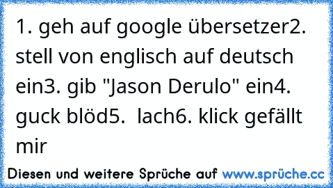 1. geh auf google übersetzer
2. stell von englisch auf deutsch ein
3. gib "Jason Derulo" ein
4. guck blöd
5.  lach
6. klick gefällt mir