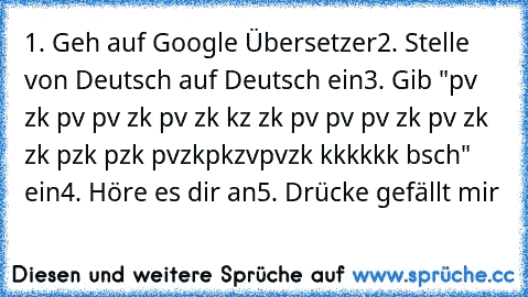 1. Geh auf Google Übersetzer
2. Stelle von Deutsch auf Deutsch ein
3. Gib "pv zk pv pv zk pv zk kz zk pv pv pv zk pv zk zk pzk pzk pvzkpkzvpvzk kkkkkk bsch" ein
4. Höre es dir an
5. Drücke gefällt mir