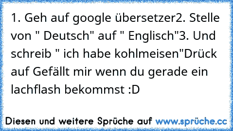 1. Geh auf google übersetzer
2. Stelle von " Deutsch" auf " Englisch"
3. Und schreib " ich habe kohlmeisen"
Drück auf Gefällt mir wenn du gerade ein lachflash bekommst :D