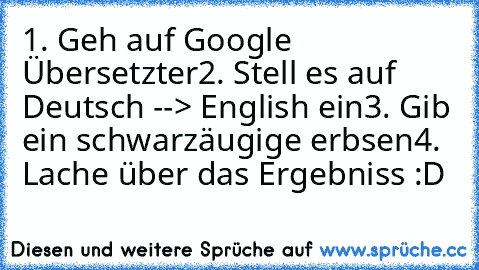 1. Geh auf Google Übersetzter
2. Stell es auf Deutsch --> English ein
3. Gib ein schwarzäugige erbsen
4. Lache über das Ergebniss :D