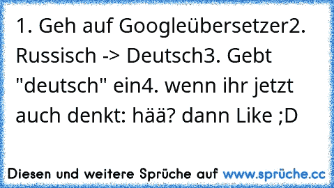 1. Geh auf Googleübersetzer
2. Russisch -> Deutsch
3. Gebt "deutsch" ein
4. wenn ihr jetzt auch denkt: hää? dann Like ;D