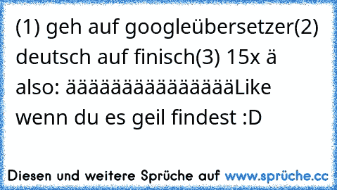 (1) geh auf googleübersetzer
(2) deutsch auf finisch
(3) 15x ä also: äääääääääääääää
Like wenn du es geil findest :D