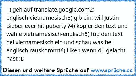 1) geh auf translate.google.com
2) englisch-vietnamesisch
3) gib ein: will Justin Bieber ever hit puberty ?
4) kopier den text und wähle vietnamesisch-englisch
5) füg den text bei vietnamesisch ein und schau was bei englisch rauskommt
6) Liken wenn du gelacht hast :D