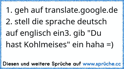 1. geh auf translate.google.de 2. stell die sprache deutsch auf englisch ein
3. gib "Du hast Kohlmeises" ein haha =)