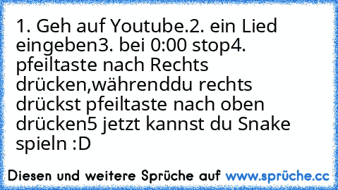 1. Geh auf Youtube.
2. ein Lied eingeben
3. bei 0:00 stop
4. pfeiltaste nach Rechts drücken,während
du rechts drückst pfeiltaste nach oben drücken
5 jetzt kannst du Snake spieln :D