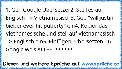 1. Geh Google Übersetzer
2. Stell﻿ es auf Engisch --> Vietnamesisch
3. Geb "will justin bieber ever hit puberty" ein
4. Kopier das Vietnamesische und stell auf Vietnamesisch --> Englisch ein
5. Einfügen, Übersetzen...
6. Google weis ALLES!!!!!!!!!!!!!!