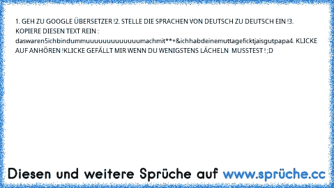 1. GEH ZU GOOGLE ÜBERSETZER !
2. STELLE DIE SPRACHEN VON DEUTSCH ZU DEUTSCH EIN !
3. KOPIERE DIESEN TEXT REIN : §§§§§daswaren5§ichbindummuuuuuuuuuuuuumachmit**+&ichhabdeinemuttageficktjaisgutpapa
4. KLICKE AUF ANHÖREN !
KLICKE GEFÄLLT MIR WENN DU WENIGSTENS LÄCHELN  MUSSTEST ! ;D