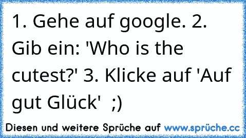 1. Gehe auf google. 2. Gib ein: 'Who is the cutest?' 3. Klicke auf 'Auf gut Glück'  ;) ♥