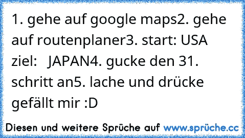 1. gehe auf google maps
2. gehe auf routenplaner
3. start: USA
    ziel:   JAPAN
4. gucke den 31. schritt an
5. lache und drücke gefällt mir :D