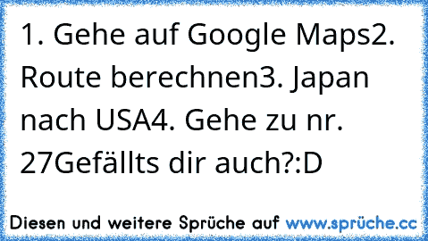 1. Gehe auf Google Maps
2. Route berechnen
3. Japan nach USA
4. Gehe zu nr. 27
Gefällts dir auch?:D