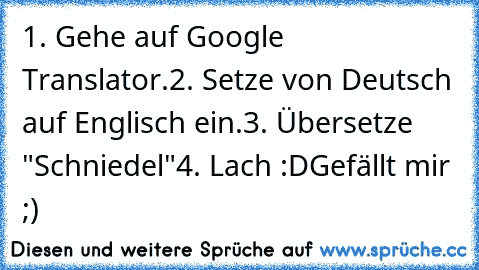 1. Gehe auf Google Translator.
2. Setze von Deutsch auf Englisch ein.
3. Übersetze "Schniedel"
4. Lach :D
Gefällt mir ;) ♥