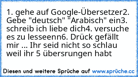 1. gehe auf Google-Übersetzer
2. Gebe "deutsch" "Arabisch" ein
3. schreib ich liebe dich
4. versuche es zu lesseenn
6. Drück gefällt mir ... 
Ihr seid nicht so schlau weil ihr 5 übersrungen habt