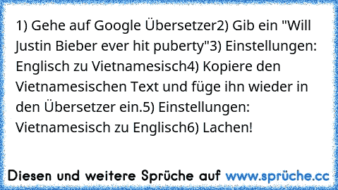 1) Gehe auf Google Übersetzer
2) Gib ein "Will Justin Bieber ever hit puberty"
3) Einstellungen: Englisch zu Vietnamesisch
4) Kopiere den Vietnamesischen Text und füge ihn wieder in den Übersetzer ein.
5) Einstellungen: Vietnamesisch zu Englisch
6) Lachen!