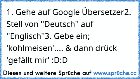 1. Gehe auf Google Übersetzer
2. Stell von ''Deutsch'' auf ''Englisch''
3. Gebe ein; 'kohlmeisen'
.... & dann drück 'gefällt mir' :D:D