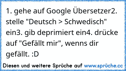 1. gehe auf Google Übersetzer
2. stelle "Deutsch > Schwedisch" ein
3. gib deprimiert ein
4. drücke auf "Gefällt mir", wenns dir gefällt. :D