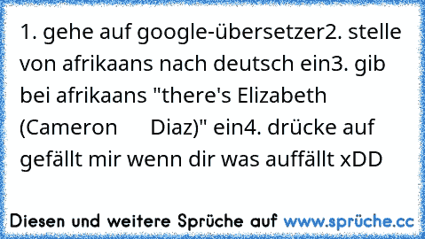 1. gehe auf google-übersetzer
2. stelle von afrikaans nach deutsch ein
3. gib bei afrikaans "there's Elizabeth (Cameron      Diaz)" ein
4. drücke auf gefällt mir wenn dir was auffällt xDD