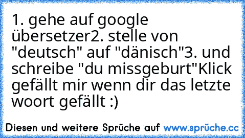 1. gehe auf google übersetzer
2. stelle von "deutsch" auf "dänisch"
3. und schreibe "du missgeburt"
Klick gefällt mir wenn dir das letzte woort gefällt :)