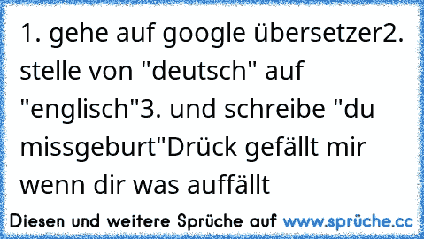 1. gehe auf google übersetzer
2. stelle von "deutsch" auf "englisch"
3. und schreibe "du missgeburt"
Drück gefällt mir wenn dir was auffällt