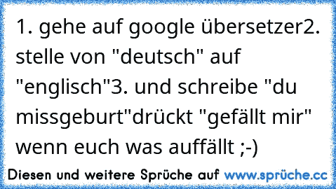 1. gehe auf google übersetzer
2. stelle von "deutsch" auf "englisch"
3. und schreibe "du missgeburt"
drückt "gefällt mir" wenn euch was auffällt ;-)