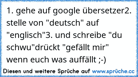 1. gehe auf google übersetzer
2. stelle von "deutsch" auf "englisch"
3. und schreibe "du schwu"
drückt "gefällt mir" wenn euch was auffällt ;-)