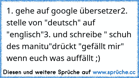 1. gehe auf google übersetzer
2. stelle von "deutsch" auf "englisch"
3. und schreibe " schuh des manitu"
drückt "gefällt mir" wenn euch was auffällt ;)