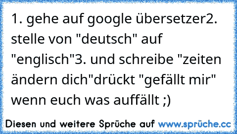 1. gehe auf google übersetzer
2. stelle von "deutsch" auf "englisch"
3. und schreibe "zeiten ändern dich"
drückt "gefällt mir" wenn euch was auffällt ;)