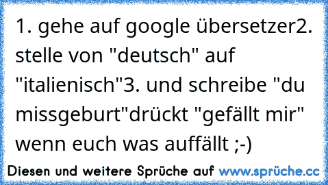 1. gehe auf google übersetzer
2. stelle von "deutsch" auf "italienisch"
3. und schreibe "du missgeburt"
drückt "gefällt mir" wenn euch was auffällt ;-)