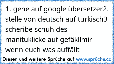 1. gehe auf google übersetzer
2. stelle von deutsch auf türkisch
3 scheribe schuh des manitu
klicke auf gefäkllmir wenn euch was auffällt