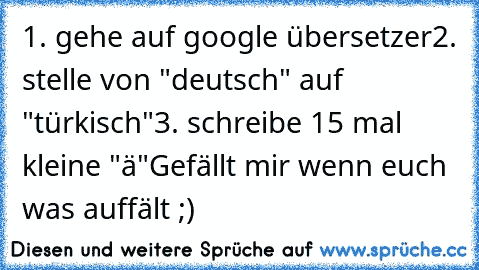 1. gehe auf google übersetzer
2. stelle von "deutsch" auf "türkisch"
3. schreibe 15 mal kleine "ä"
Gefällt mir wenn euch was auffält ;) ♥