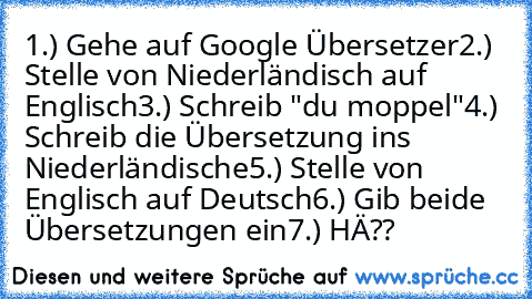 1.) Gehe auf Google Übersetzer
2.) Stelle von Niederländisch auf Englisch
3.) Schreib "du moppel"
4.) Schreib die Übersetzung ins Niederländische
5.) Stelle von Englisch auf Deutsch
6.) Gib beide Übersetzungen ein
7.) HÄ??