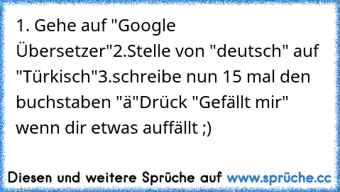 1. Gehe auf "Google Übersetzer"
2.Stelle von "deutsch" auf "Türkisch"
3.schreibe nun 15 mal den buchstaben "ä"
Drück "Gefällt mir" wenn dir etwas auffällt ;)