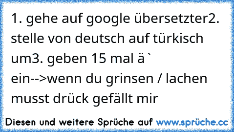 1. gehe auf google übersetzter
2. stelle von deutsch auf türkisch um
3. geben 15 mal ´ä` ein
-->wenn du grinsen / lachen musst drück gefällt mir