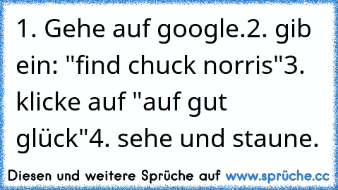 1. Gehe auf google.
2. gib ein: "find chuck norris"
3. klicke auf "auf gut glück"
4. sehe und staune.