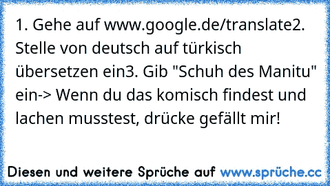 1. Gehe auf www.google.de/translate
2. Stelle von deutsch auf türkisch übersetzen ein
3. Gib "Schuh des Manitu" ein
-> Wenn du das komisch findest und lachen musstest, drücke gefällt mir!