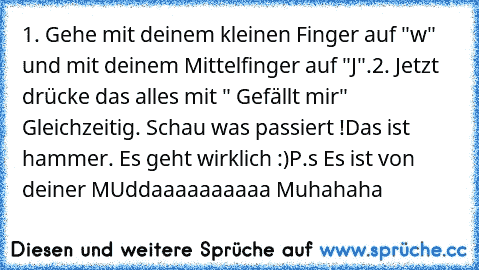 1. Gehe mit deinem kleinen Finger auf "w" und mit deinem Mittelfinger auf "J".
2. Jetzt drücke das alles mit " Gefällt mir" Gleichzeitig. 
Schau was passiert !
Das ist hammer. Es geht wirklich :)
P.s Es ist von deiner MUddaaaaaaaaaa Muhahaha