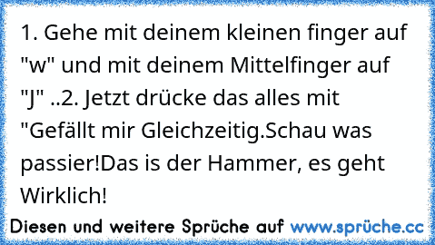 1. Gehe mit deinem kleinen finger auf "w" und mit deinem Mittelfinger auf "J" ..
2. Jetzt drücke das alles mit "Gefällt mir Gleichzeitig.
Schau was passier!
Das is der Hammer, es geht Wirklich!