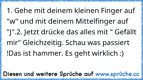 1. Gehe mit deinem kleinen Finger auf "w" und mit deinem Mittelfinger auf "J".
2. Jetzt drücke das alles mit " Gefällt mir" Gleichzeitig. 
Schau was passiert !
Das ist hammer. Es geht wirklich :)