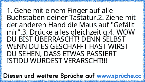 1. Gehe mit einem Finger auf alle Buchstaben deiner Tastatur.
2. Ziehe mit der anderen Hand die Maus auf "Gefällt mir".
3. Drücke alles gleichzeitig.
4. WOW DU BIST ÜBERRASCHT! DENN SELBST WENN DU ES GESCHAFFT HAST WIRST DU SEHEN, DASS ETWAS PASSIERT IST!
DU WURDEST VERARSCHT!!!