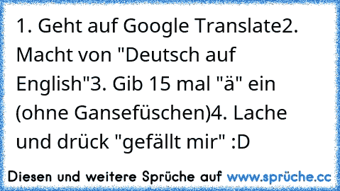 1. Geht auf Google Translate
2. Macht von "Deutsch auf English"
3. Gib 15 mal "ä" ein (ohne Gansefüschen)
4. Lache und drück "gefällt mir" :D