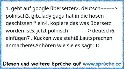 1. geht auf google übersetzer
2. deutsch---------> polnisch
3. gib,,lady gaga hat in die hosen geschissen '' ein
4. kopiere das was übersetz worden ist
5. jetzt polnisch ------------> deutsch
6. einfügen
7 . Kucken was steht
8.Lautsprechen anmachen
9.Anhören wie sie es sagt :'D