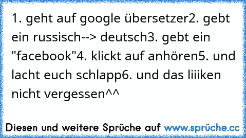 1. geht auf google übersetzer
2. gebt ein russisch--> deutsch
3. gebt ein "facebook"
4. klickt auf anhören
5. und lacht euch schlapp
6. und das liiiken nicht vergessen^^